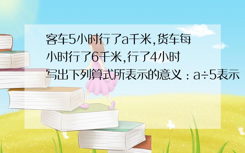 客车5小时行了a千米,货车每小时行了6千米,行了4小时 写出下列算式所表示的意义：a÷5表示（）4b表示（）a+4b表示（）