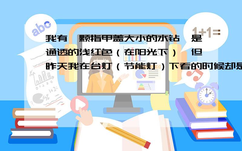 我有一颗指甲盖大小的水钻,是通透的浅红色（在阳光下）,但昨天我在台灯（节能灯）下看的时候却是非常非常漂亮的水蓝色,我以为看错了,就拿到客厅（一般吊灯）去看,但到客厅里时有变