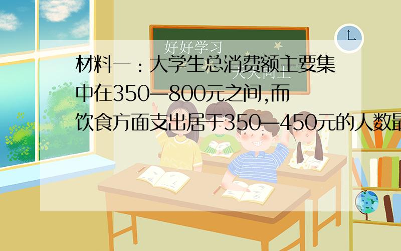 材料一：大学生总消费额主要集中在350—800元之间,而饮食方面支出居于350—450元的人数最多,“吃饭消费”占消费的比例较高.材料二：大多数大学生们在花钱上往往十分谨慎,力求“花得值”