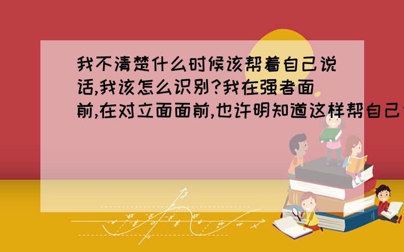 我不清楚什么时候该帮着自己说话,我该怎么识别?我在强者面前,在对立面面前,也许明知道这样帮自己说话会遭来斗争,可是还是想说,毕竟不能一味地不帮自己吧,那我该怎么办呢?