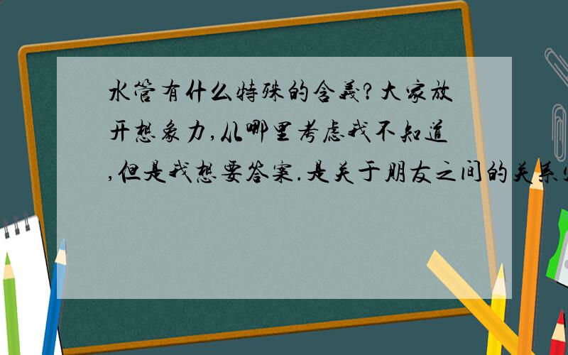 水管有什么特殊的含义?大家放开想象力,从哪里考虑我不知道,但是我想要答案.是关于朋友之间的关系定义。有人对我喜欢的女孩说：“我是你永远的水管”！