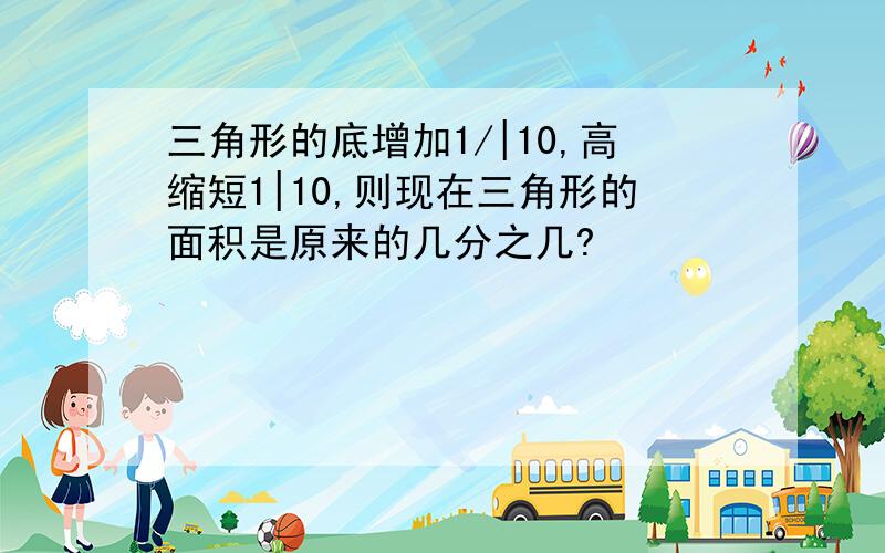 三角形的底增加1/|10,高缩短1|10,则现在三角形的面积是原来的几分之几?