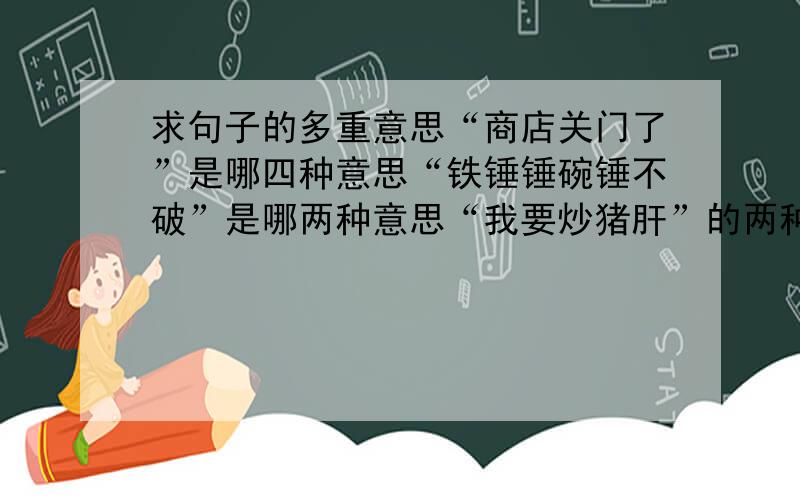 求句子的多重意思“商店关门了”是哪四种意思“铁锤锤碗锤不破”是哪两种意思“我要炒猪肝”的两种意思“伊拉克对美国发动侵略战争是有准备的”双重含义“身长等于头长加尾长的一