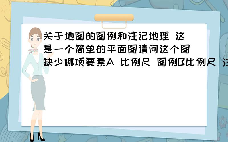 关于地图的图例和注记地理 这是一个简单的平面图请问这个图缺少哪项要素A 比例尺 图例B比例尺 注记