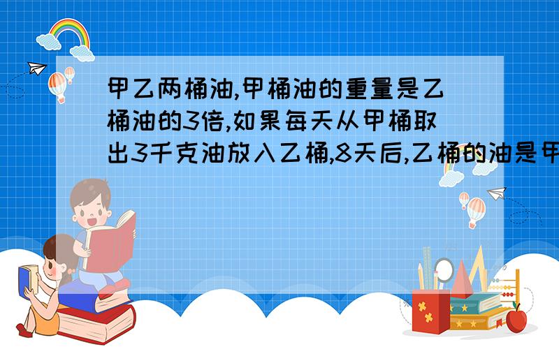 甲乙两桶油,甲桶油的重量是乙桶油的3倍,如果每天从甲桶取出3千克油放入乙桶,8天后,乙桶的油是甲桶的2倍,甲乙原来各有多少千克油?