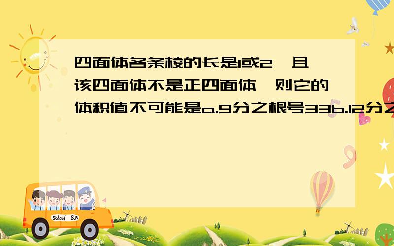 四面体各条棱的长是1或2,且该四面体不是正四面体,则它的体积值不可能是a.9分之根号33b.12分之根号11c.12分之根号14d.6分之根号11