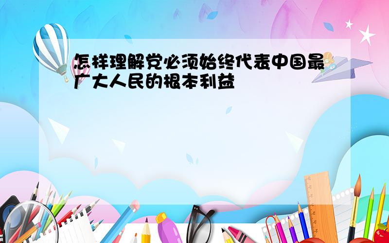 怎样理解党必须始终代表中国最广大人民的根本利益