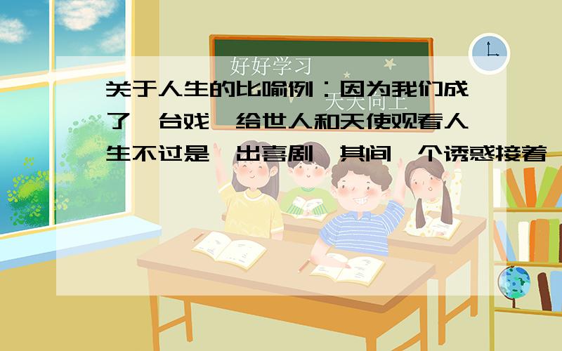 关于人生的比喻例：因为我们成了一台戏,给世人和天使观看人生不过是一出喜剧,其间一个诱惑接着一个诱惑人生就像一场旅行 不必在意目的地 在乎的是沿途的风景和看风景的心情 利群 让