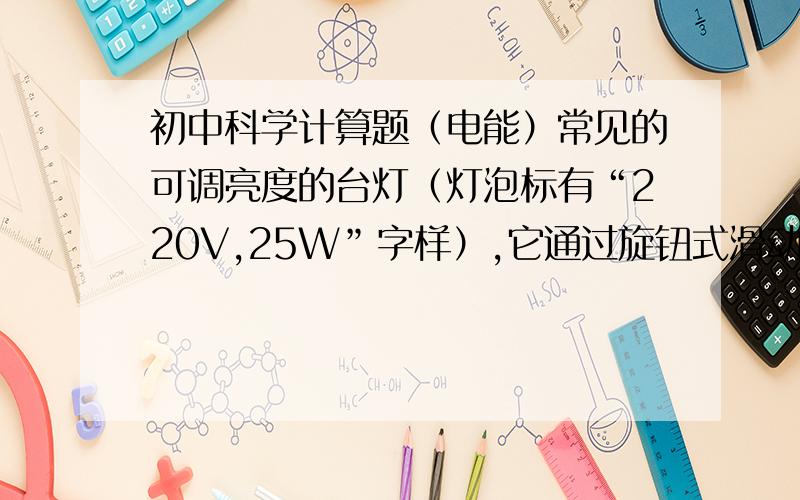 初中科学计算题（电能）常见的可调亮度的台灯（灯泡标有“220V,25W”字样）,它通过旋钮式滑动变阻器来调节台灯的亮度,如果调节滑动变阻器的过程中,台灯的功率在16W与25W之间变化,那么,（