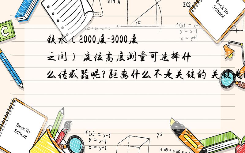 铁水（2000度-3000度之间） 液位高度测量可选择什么传感器呢?距离什么不是关键的 关键是比如传感器的最高耐温会是多少？有没大侠知道一些厂家或品牌，国外的也可！