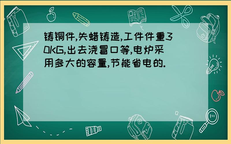 铸铜件,失蜡铸造,工件件重30KG,出去浇冒口等,电炉采用多大的容量,节能省电的.