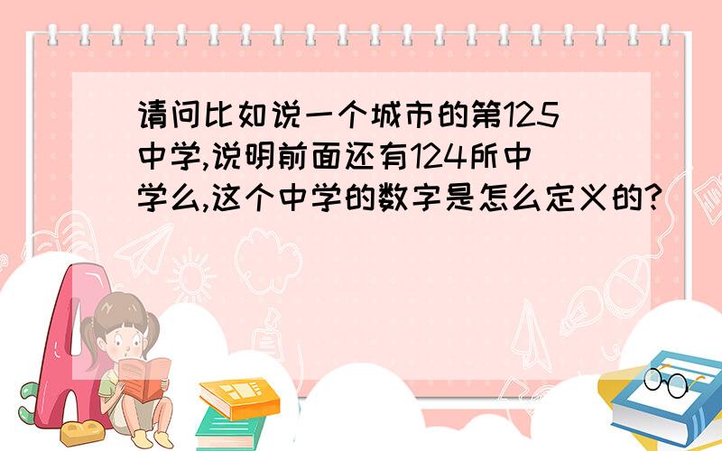 请问比如说一个城市的第125中学,说明前面还有124所中学么,这个中学的数字是怎么定义的?