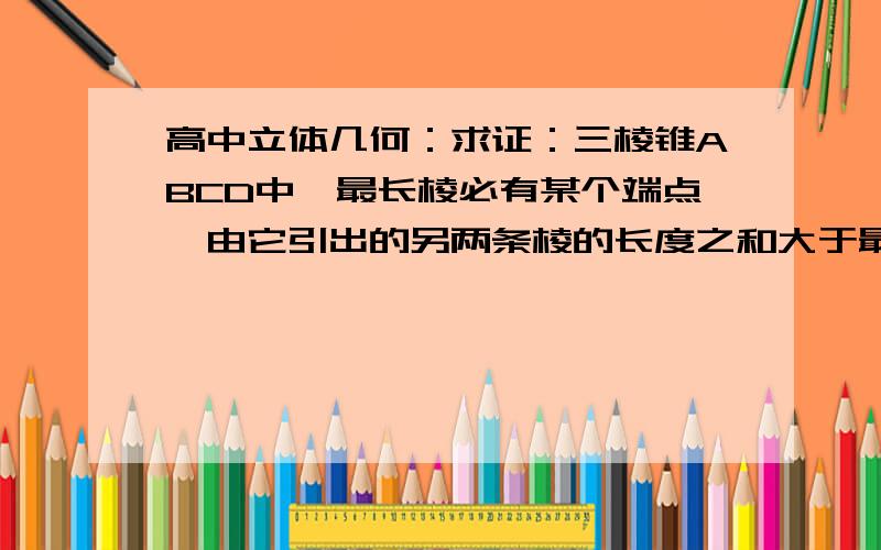 高中立体几何：求证：三棱锥ABCD中,最长棱必有某个端点,由它引出的另两条棱的长度之和大于最长棱.