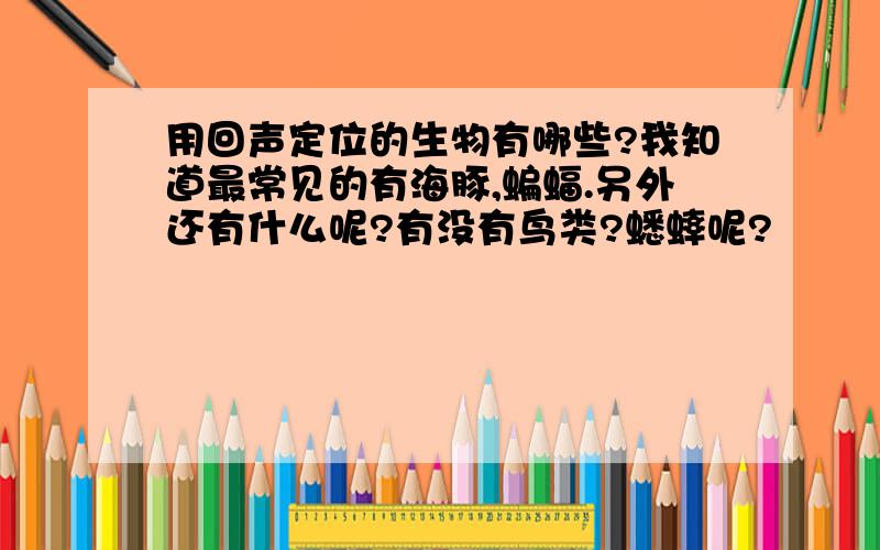 用回声定位的生物有哪些?我知道最常见的有海豚,蝙蝠.另外还有什么呢?有没有鸟类?蟋蟀呢?