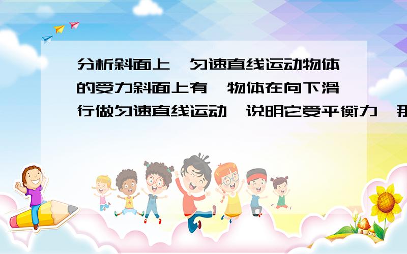 分析斜面上一匀速直线运动物体的受力斜面上有一物体在向下滑行做匀速直线运动,说明它受平衡力,那么1.与摩擦力相对的力是什么 2.与重力相对的力又是什么,是支持力吗?3.斜面对物体的支