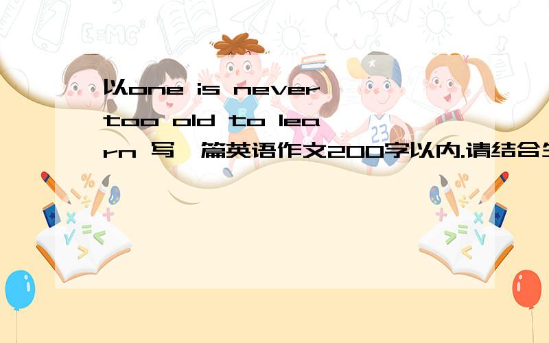 以one is never too old to learn 写一篇英语作文200字以内.请结合生活中的事例阐述你的观点