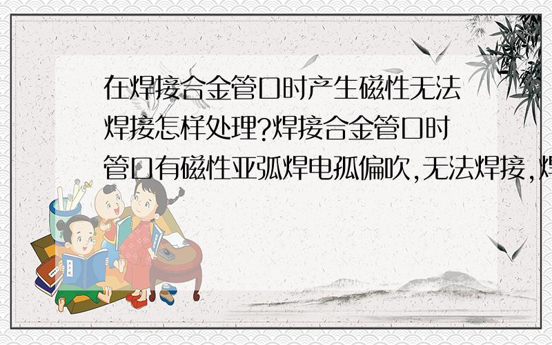 在焊接合金管口时产生磁性无法焊接怎样处理?焊接合金管口时管口有磁性亚弧焊电孤偏吹,无法焊接,焊把钳在管口绕了几圈也不好使,怎样把磁性去掉?