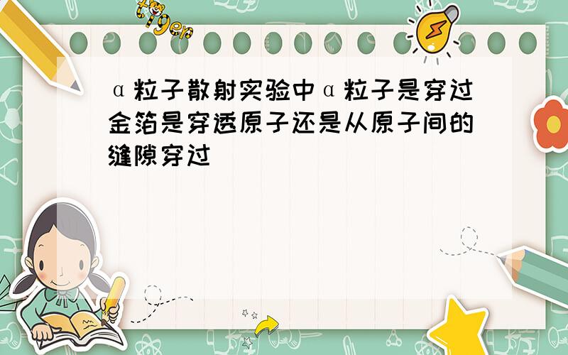 α粒子散射实验中α粒子是穿过金箔是穿透原子还是从原子间的缝隙穿过
