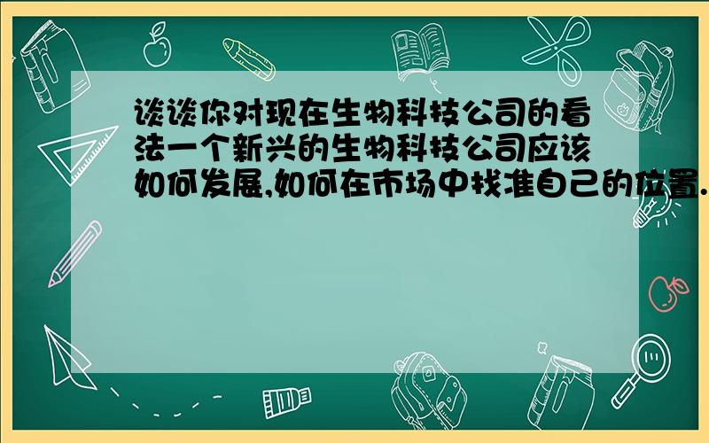 谈谈你对现在生物科技公司的看法一个新兴的生物科技公司应该如何发展,如何在市场中找准自己的位置.以及一个生物科技公司需要面临问题和困难,而我们应该如何应对?（诚心提问）