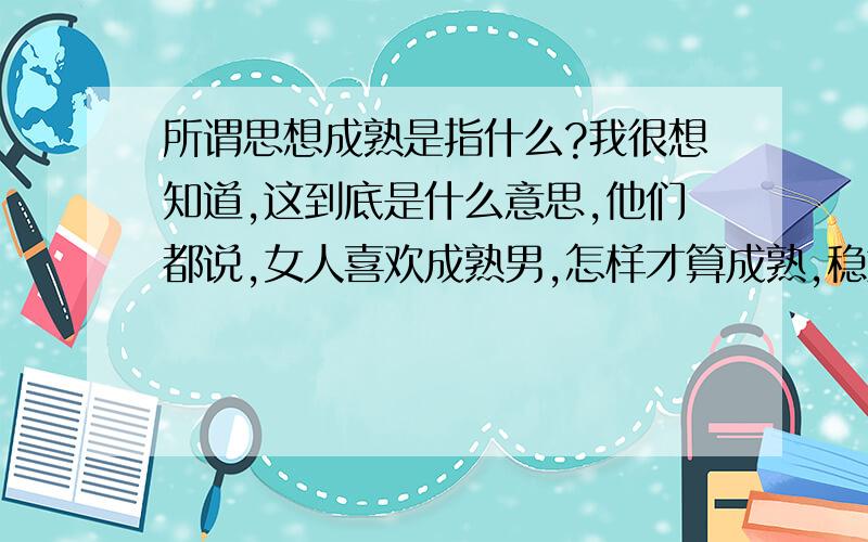 所谓思想成熟是指什么?我很想知道,这到底是什么意思,他们都说,女人喜欢成熟男,怎样才算成熟,稳重.求解.