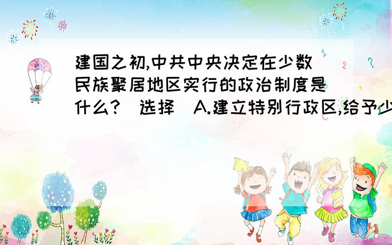 建国之初,中共中央决定在少数民族聚居地区实行的政治制度是什么?(选择）A.建立特别行政区,给予少数民族高度自治的权利 B.实行民族区域自治,由当地民族当家作主 C.实行和其他地区一样的