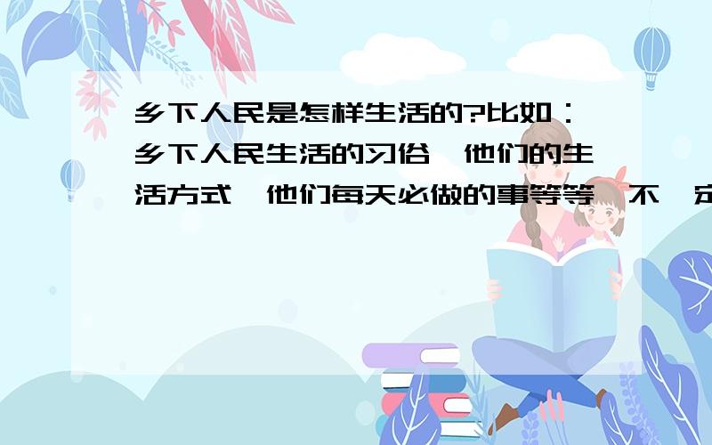 乡下人民是怎样生活的?比如：乡下人民生活的习俗,他们的生活方式,他们每天必做的事等等,不一定全回答,但要快!