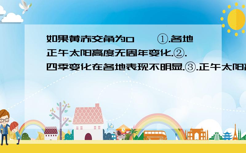 如果黄赤交角为0°,①.各地正午太阳高度无周年变化.②.四季变化在各地表现不明显.③.正午太阳高度从迟到向两级递减.A.①② B.②③C.①②③是哪个?那不严谨就是①③？