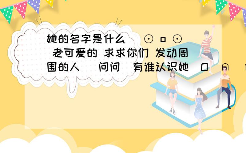 她的名字是什么( ⊙ o ⊙ 老可爱的 求求你们 发动周围的人   问问  有谁认识她  O(∩_∩)O哈哈~