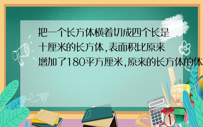 把一个长方体横着切成四个长是十厘米的长方体,表面积比原来增加了180平方厘米,原来的长方体的体积是多少?