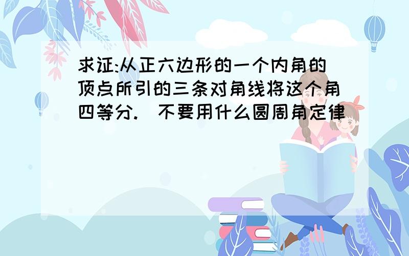 求证:从正六边形的一个内角的顶点所引的三条对角线将这个角四等分.(不要用什么圆周角定律