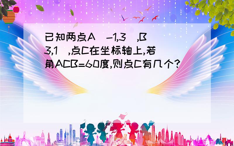 已知两点A（-1,3）,B（3,1）,点C在坐标轴上,若角ACB=60度,则点C有几个?