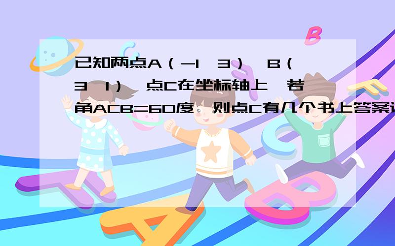 已知两点A（-1,3）,B（3,1）,点C在坐标轴上,若角ACB=60度,则点C有几个书上答案说是3个