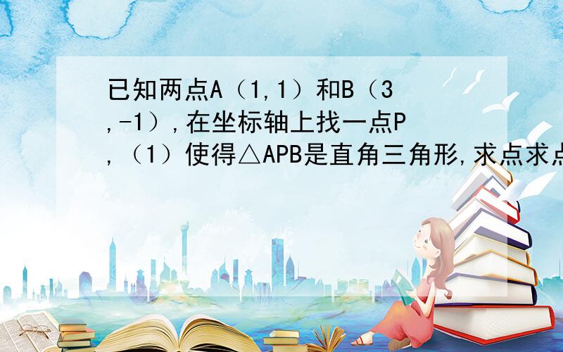 已知两点A（1,1）和B（3,-1）,在坐标轴上找一点P,（1）使得△APB是直角三角形,求点求点P的坐标.（2）使得APB是等腰三角形,求点P的 坐 标 最快、最权威 最精确的 200分送上