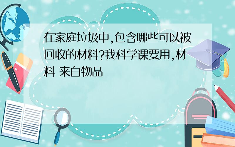 在家庭垃圾中,包含哪些可以被回收的材料?我科学课要用,材料 来自物品