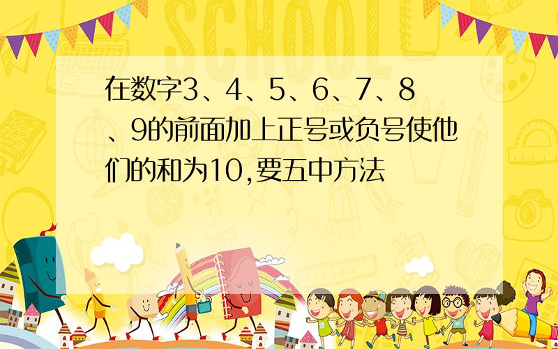 在数字3、4、5、6、7、8、9的前面加上正号或负号使他们的和为10,要五中方法