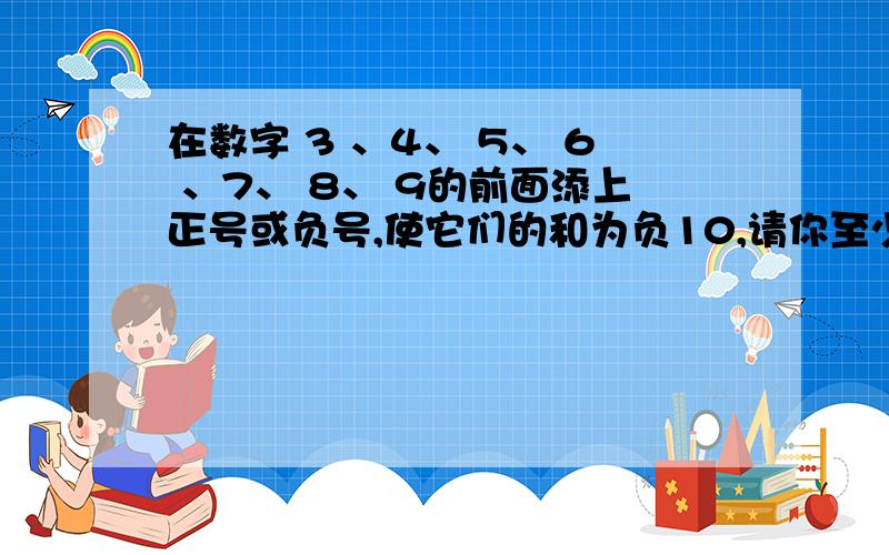 在数字 3 、4、 5、 6 、7、 8、 9的前面添上正号或负号,使它们的和为负10,请你至少设计两种方案?