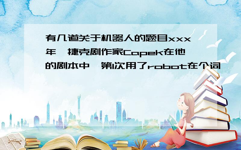 有几道关于机器人的题目xxx年,捷克剧作家Capek在他的剧本中,第1次用了robot在个词