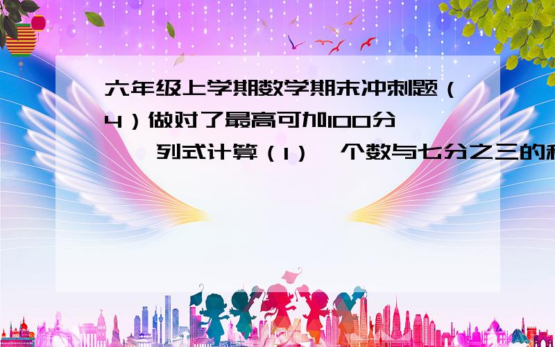 六年级上学期数学期末冲刺题（4）做对了最高可加100分,一、列式计算（1）一个数与七分之三的和相当于九分之四的45%,这个数是多少?（2）一个数的8倍加上6.8,等于70的60%,这个数是多少?（1）