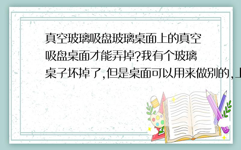 真空玻璃吸盘玻璃桌面上的真空吸盘桌面才能弄掉?我有个玻璃桌子坏掉了,但是桌面可以用来做别的,上面有4个吸盘,合金真空的那种,自己掉了俩,还有俩就是弄不掉,