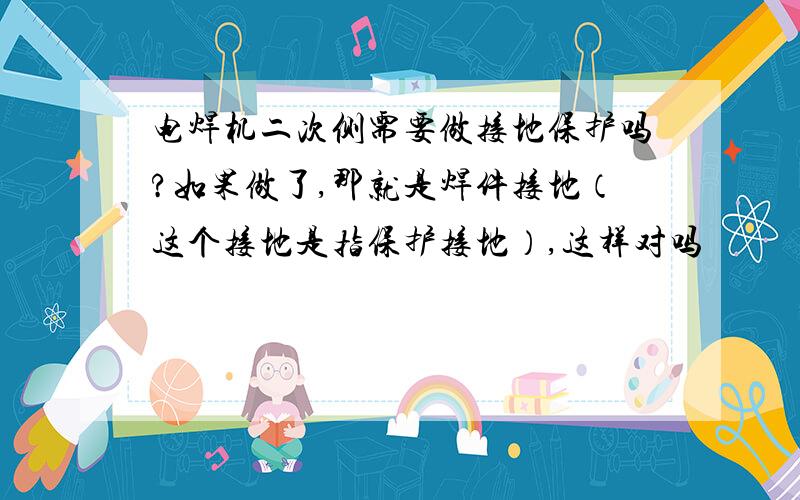 电焊机二次侧需要做接地保护吗?如果做了,那就是焊件接地（这个接地是指保护接地）,这样对吗