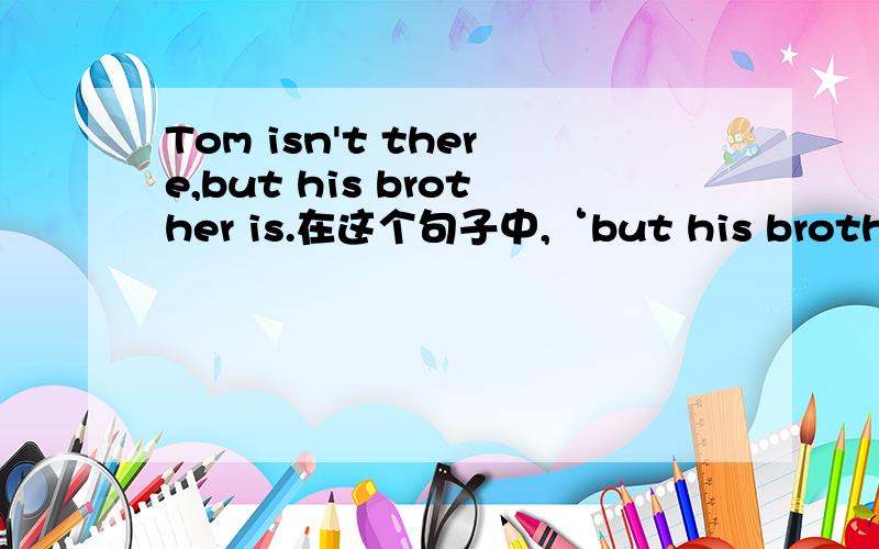 Tom isn't there,but his brother is.在这个句子中,‘but his brother is’这是一个什么样子的句型结构