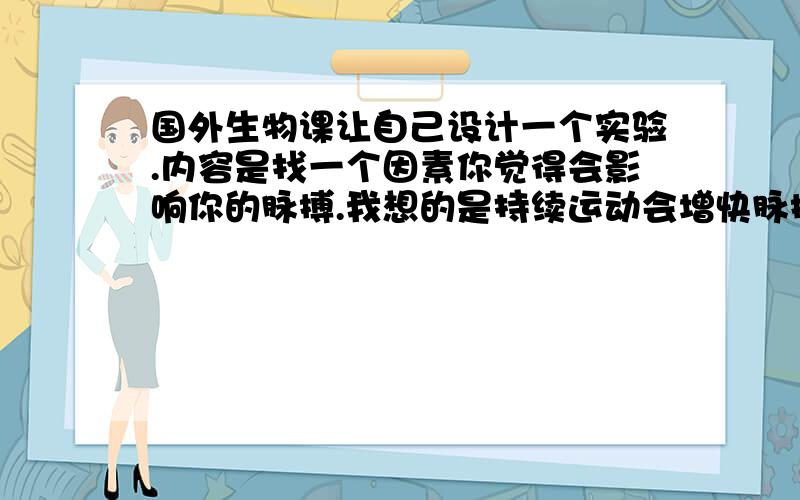 国外生物课让自己设计一个实验.内容是找一个因素你觉得会影响你的脉搏.我想的是持续运动会增快脉搏.但老师要找4个控制变量.我除了知道就是测量的这个人不能变,还要找因变量和自变量.