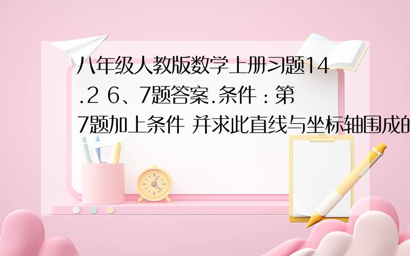 八年级人教版数学上册习题14.2 6、7题答案.条件：第7题加上条件 并求此直线与坐标轴围成的三角形面积.6.已知一次函数y=kx+b,当x=2时y的值为4,当x=-2时y的值为-2,求k与b.7.已知一次函数的图像经