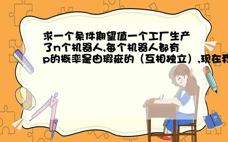 求一个条件期望值一个工厂生产了n个机器人,每个机器人都有p的概率是由瑕疵的（互相独立）,现在我要进行一次检验,有瑕疵的机器人可能有q的概率被检查出来是坏的.假设X是有瑕疵的机器