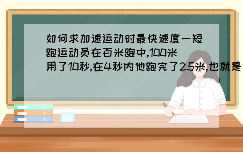 如何求加速运动时最快速度一短跑运动员在百米跑中,100米用了10秒,在4秒内他跑完了25米,也就是他最快速度.求a