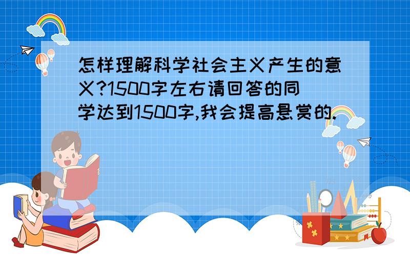 怎样理解科学社会主义产生的意义?1500字左右请回答的同学达到1500字,我会提高悬赏的.