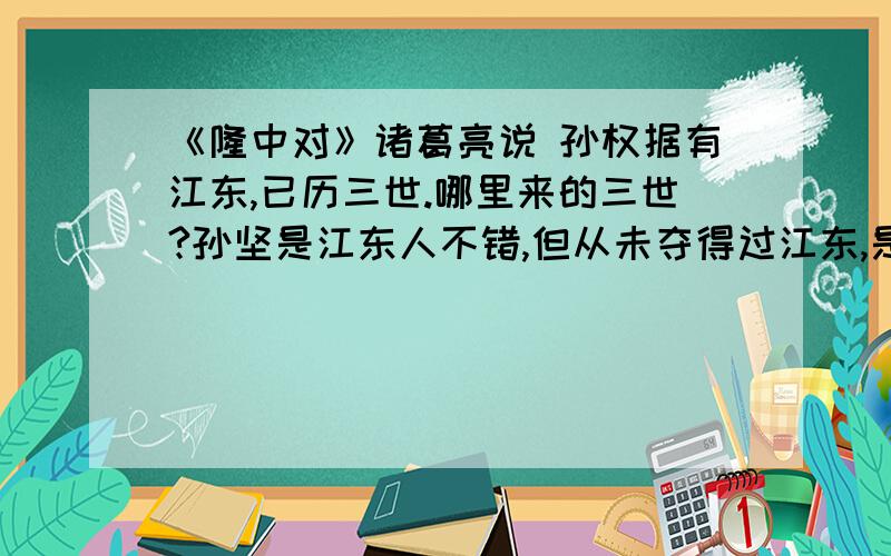 《隆中对》诸葛亮说 孙权据有江东,已历三世.哪里来的三世?孙坚是江东人不错,但从未夺得过江东,是乌程侯领长沙太守,到孙策时才得江东六郡八十一州,哪里来的已历三世?