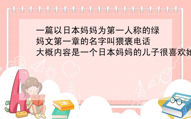 一篇以日本妈妈为第一人称的绿妈文第一章的名字叫猥褒电话 大概内容是一个日本妈妈的儿子很喜欢她经常偷她的si wa但其实这位妈妈知道是谁偷的 而且她儿子同学经常冒充内衣公司以咨询