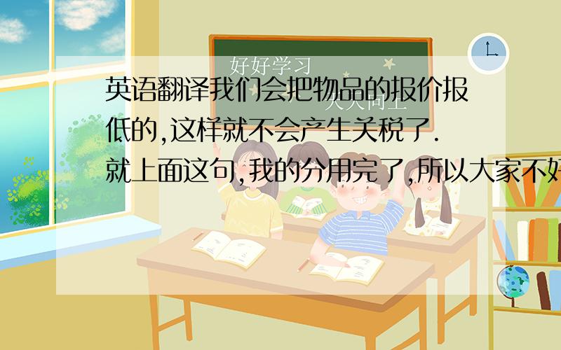 英语翻译我们会把物品的报价报低的,这样就不会产生关税了.就上面这句,我的分用完了,所以大家不好意思了,给不了分.