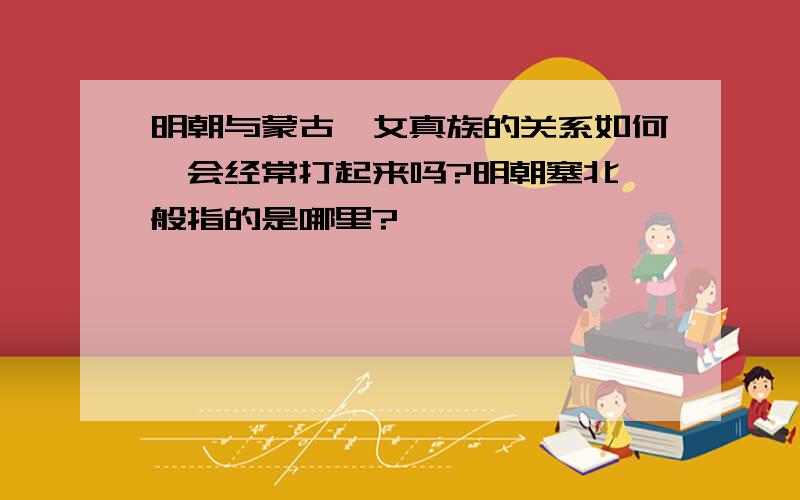 明朝与蒙古,女真族的关系如何,会经常打起来吗?明朝塞北一般指的是哪里?